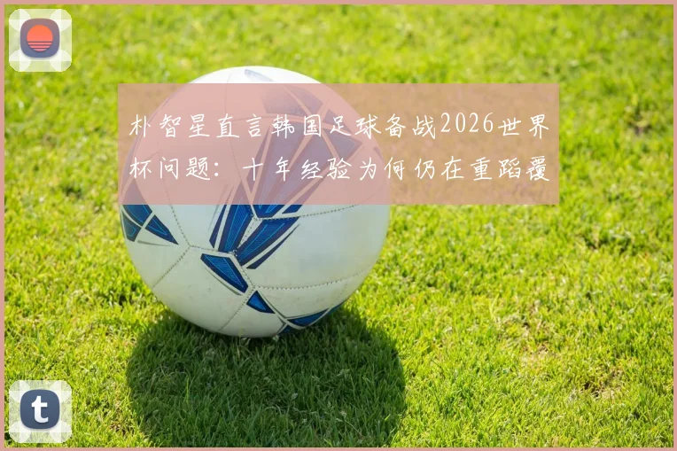 朴智星直言韩国足球备战2026世界杯问题:十年经验为何仍在重蹈覆辙?