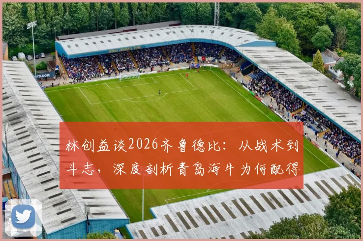 林创益谈2026齐鲁德比：从战术到斗志，深度剖析青岛海牛为何配得上这场胜利