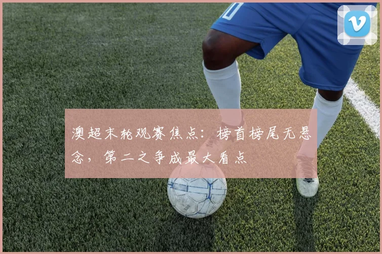 澳超末轮观赛焦点：榜首榜尾无悬念，第二之争成最大看点