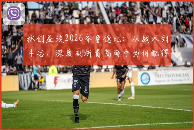 林创益谈2026齐鲁德比:从战术到斗志,深度剖析青岛海牛为何配得上这场胜利