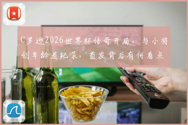 C罗迎2026世界杯传奇开局，与小将创年龄差纪录，首发背后有何看点？