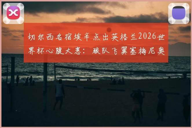 切尔西名宿埃辛点出英格兰2026世界杯心腹大患:狼队飞翼塞梅尼奥,英超对手知根知底威胁更大