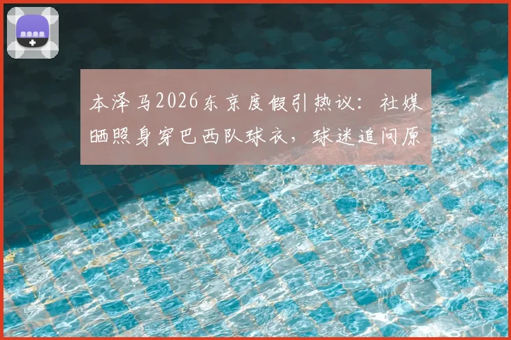 本泽马2026东京度假引热议：社媒晒照身穿巴西队球衣，球迷追问原因与行程细节