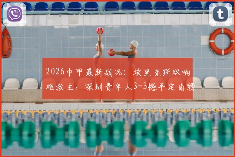 2026中甲最新战况:埃里克斯双响难救主,深圳青年人3-3憾平定南赣联,附积分榜及球队深度解析