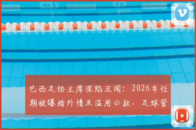 巴西足协主席深陷丑闻：2026年任期被曝婚外情及滥用公款，足球管理再受拷问