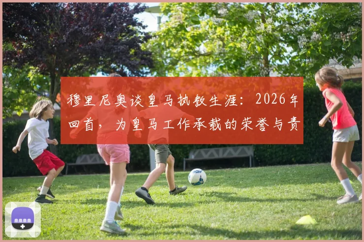 穆里尼奥谈皇马执教生涯:2026年回首,为皇马工作承载的荣誉与责任是什么?