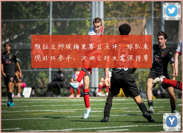 维拉主帅埃梅里赛后点评：球队表现好坏参半，次回合对决需保持尊重对手态度
