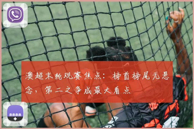 澳超末轮观赛焦点:榜首榜尾无悬念,第二之争成最大看点