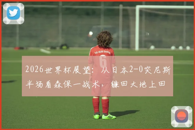 2026世界杯展望:从日本2-0突尼斯半场看森保一战术,镰田大地上田绮世进攻解析与亚洲足球对阵非洲球队战绩盘点