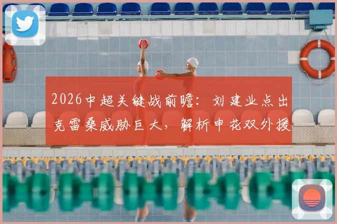 2026中超关键战前瞻：刘建业点出克雷桑威胁巨大，解析申花双外援缺阵后防线如何调整
