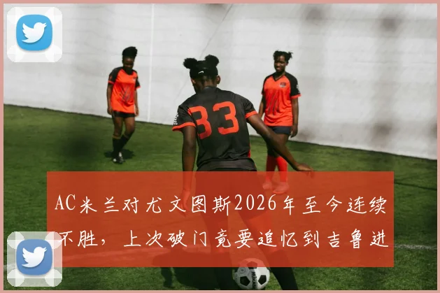 AC米兰对尤文图斯2026年至今连续不胜，上次破门竟要追忆到吉鲁进球，盘点原因与历史交锋