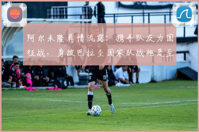 阿尔米隆真情流露：携手队友为国征战，身披巴拉圭国家队战袍是至高无上的荣耀