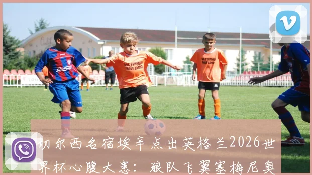 切尔西名宿埃辛点出英格兰2026世界杯心腹大患：狼队飞翼塞梅尼奥，英超对手知根知底威胁更大