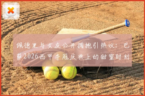 佩德里与女友公开拥抱引热议:巴萨2026西甲夺冠庆典上的甜蜜时刻,这位幸运女孩是谁?