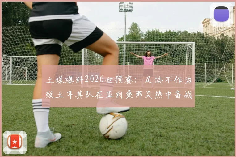 土媒爆料2026世预赛：足协不作为致土耳其队在亚利桑那炎热中备战，训练条件堪忧