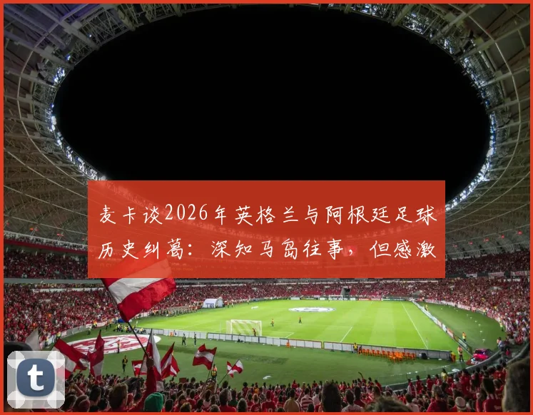 麦卡谈2026年英格兰与阿根廷足球历史纠葛：深知马岛往事，但感激当下英格兰的善意对待