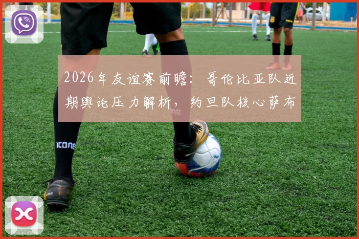 2026年友谊赛前瞻:哥伦比亚队近期舆论压力解析,约旦队核心萨布拉伤缺影响评估