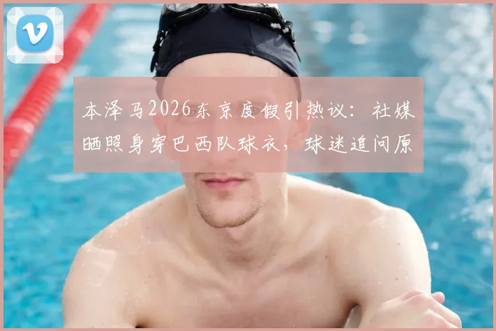本泽马2026东京度假引热议：社媒晒照身穿巴西队球衣，球迷追问原因与行程细节