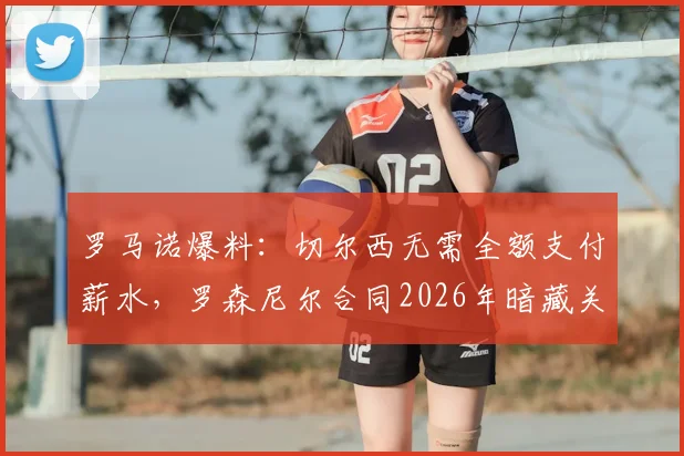 罗马诺爆料：切尔西无需全额支付薪水，罗森尼尔合同2026年暗藏关键解约条款，蓝军掌握主动权