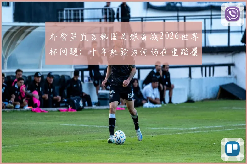 朴智星直言韩国足球备战2026世界杯问题:十年经验为何仍在重蹈覆辙?