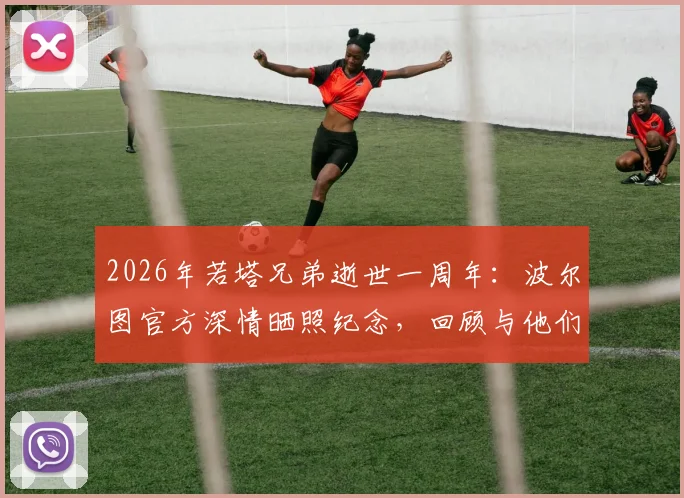 2026年若塔兄弟逝世一周年:波尔图官方深情晒照纪念,回顾与他们的不解之缘