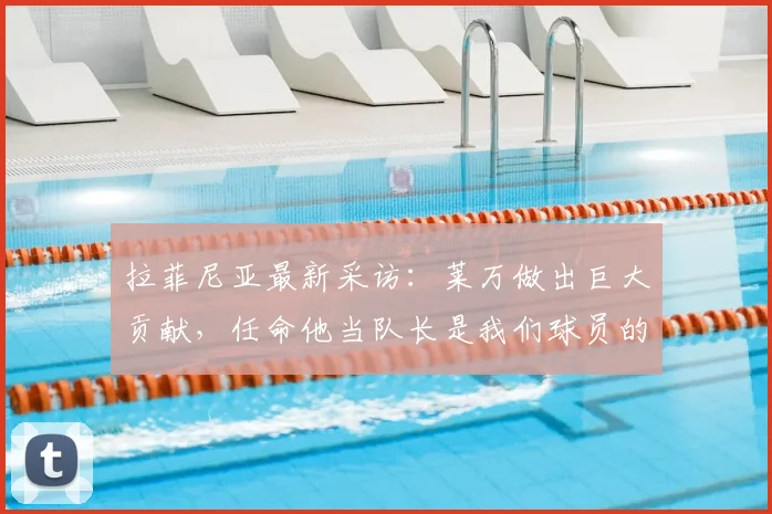 拉菲尼亚最新采访:莱万做出巨大贡献,任命他当队长是我们球员的一致认可