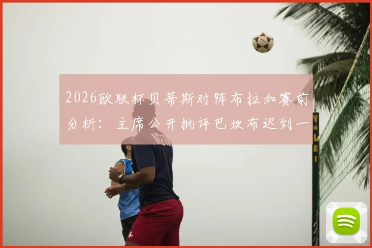 2026欧联杯贝蒂斯对阵布拉加赛前分析：主席公开批评巴坎布迟到一周事件深度解读与球队影响